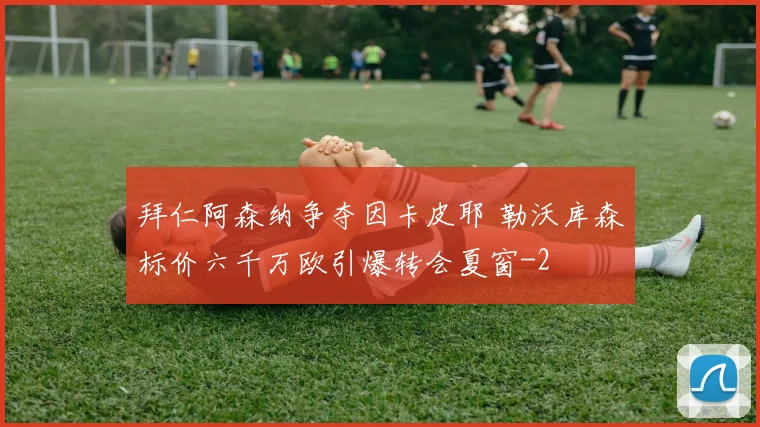 拜仁阿森纳争夺因卡皮耶 勒沃库森标价六千万欧引爆转会夏窗