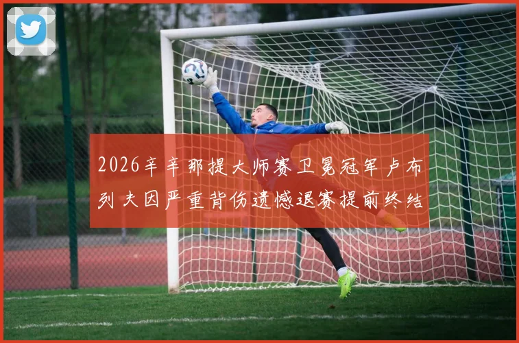2026辛辛那提大师赛卫冕冠军卢布列夫因严重背伤遗憾退赛提前终结卫冕之旅