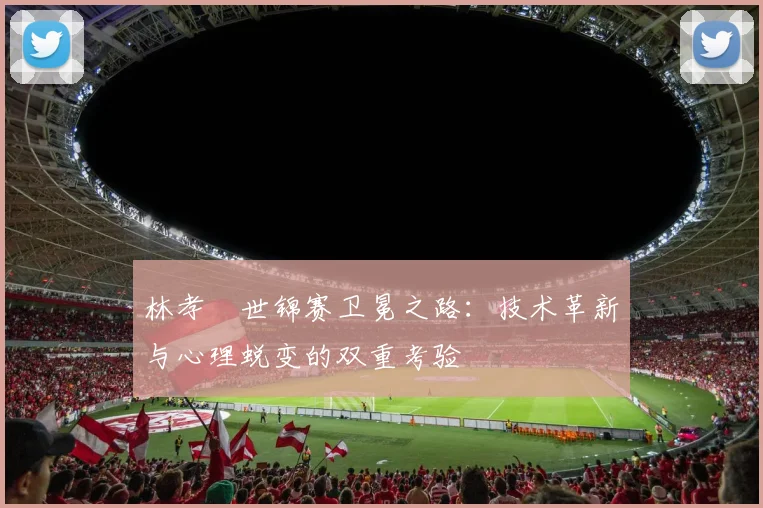 林孝埈世锦赛卫冕之路：技术革新与心理蜕变的双重考验