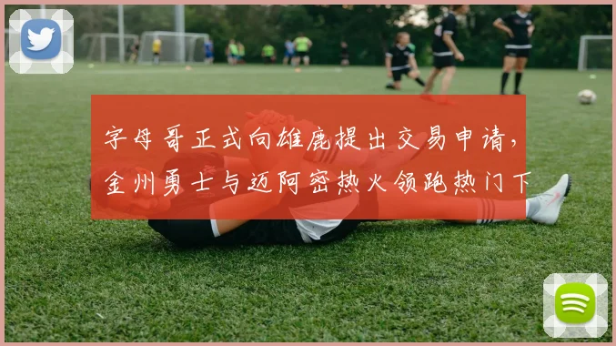字母哥正式向雄鹿提出交易申请，金州勇士与迈阿密热火领跑热门下家争夺战