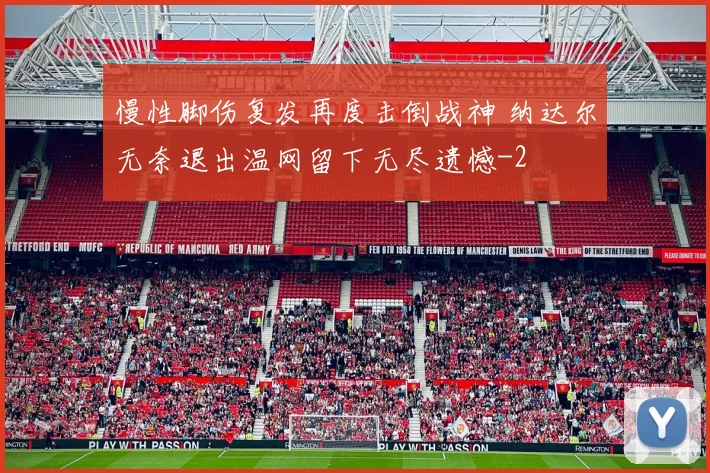 慢性脚伤复发再度击倒战神 纳达尔无奈退出温网留下无尽遗憾