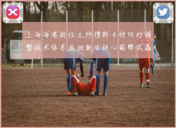 上海海港新任主帅穆斯卡特巧妙调整战术体系成功激活核心前锋武磊