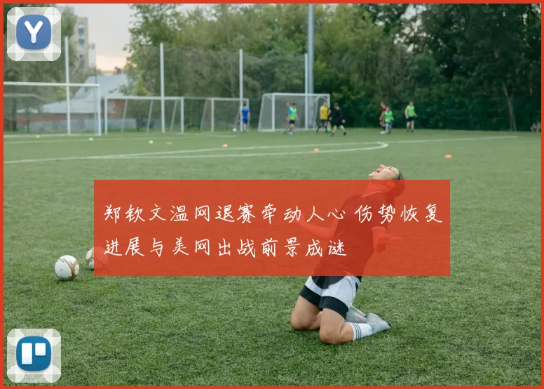 郑钦文温网退赛牵动人心 伤势恢复进展与美网出战前景成谜