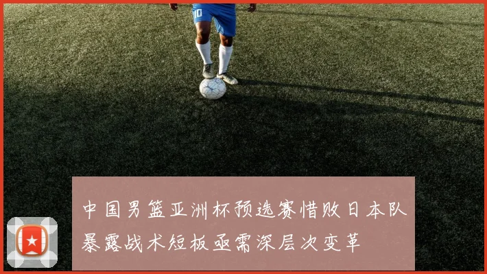 中国男篮亚洲杯预选赛惜败日本队暴露战术短板亟需深层次变革