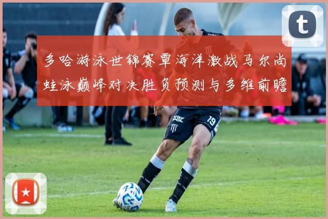 多哈游泳世锦赛覃海洋激战马尔尚蛙泳巅峰对决胜负预测与多维前瞻