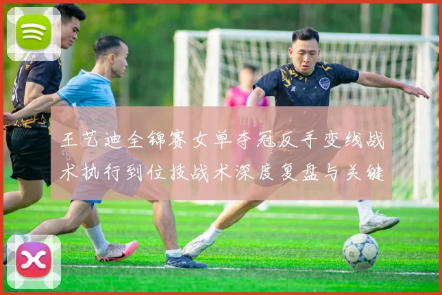 王艺迪全锦赛女单夺冠反手变线战术执行到位技战术深度复盘与关键分启示