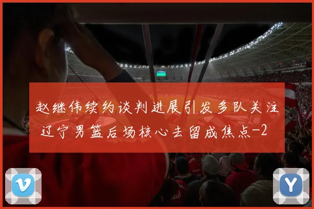 赵继伟续约谈判进展引发多队关注 辽宁男篮后场核心去留成焦点