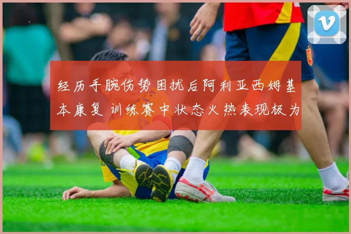 经历手腕伤势困扰后阿利亚西姆基本康复 训练赛中状态火热表现极为抢眼
