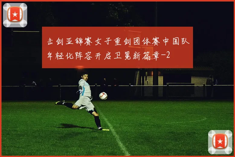 击剑亚锦赛女子重剑团体赛中国队年轻化阵容开启卫冕新篇章