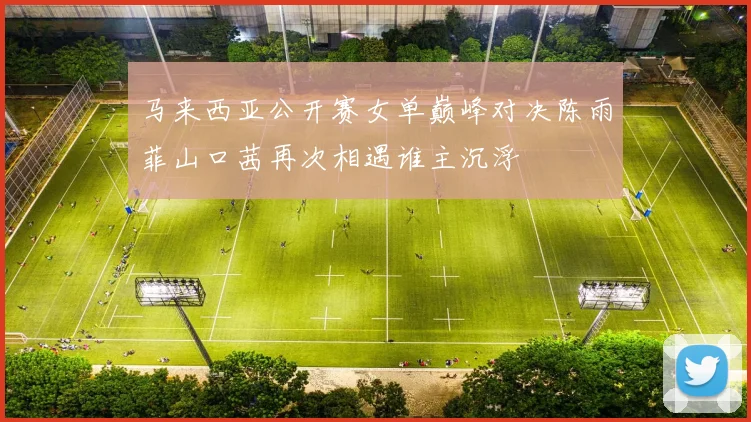 马来西亚公开赛女单巅峰对决陈雨菲山口茜再次相遇谁主沉浮