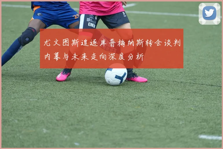 尤文图斯追逐库普梅纳斯转会谈判内幕与未来走向深度分析