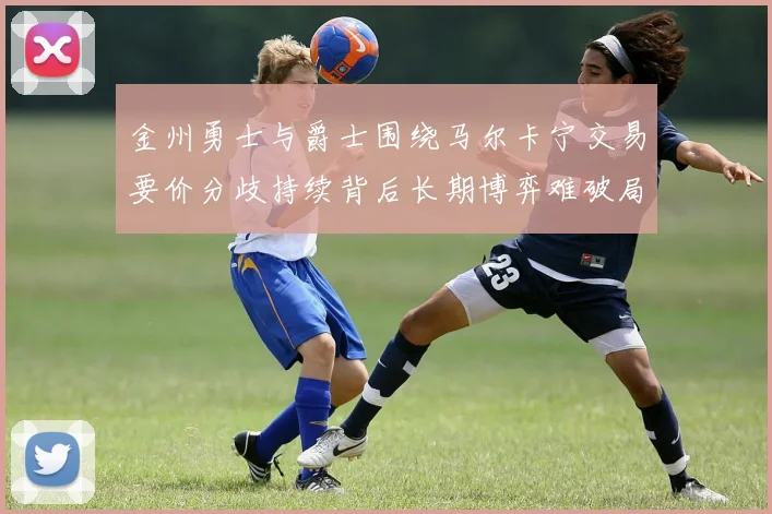 金州勇士与爵士围绕马尔卡宁交易要价分歧持续背后长期博弈难破局