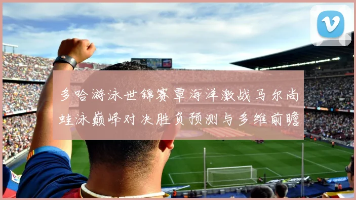 多哈游泳世锦赛覃海洋激战马尔尚蛙泳巅峰对决胜负预测与多维前瞻