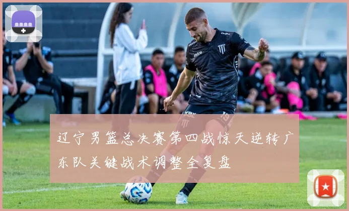 辽宁男篮总决赛第四战惊天逆转广东队关键战术调整全复盘