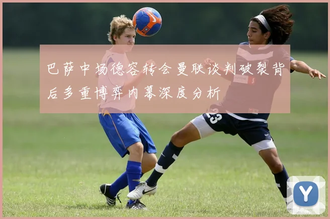 巴萨中场德容转会曼联谈判破裂背后多重博弈内幕深度分析