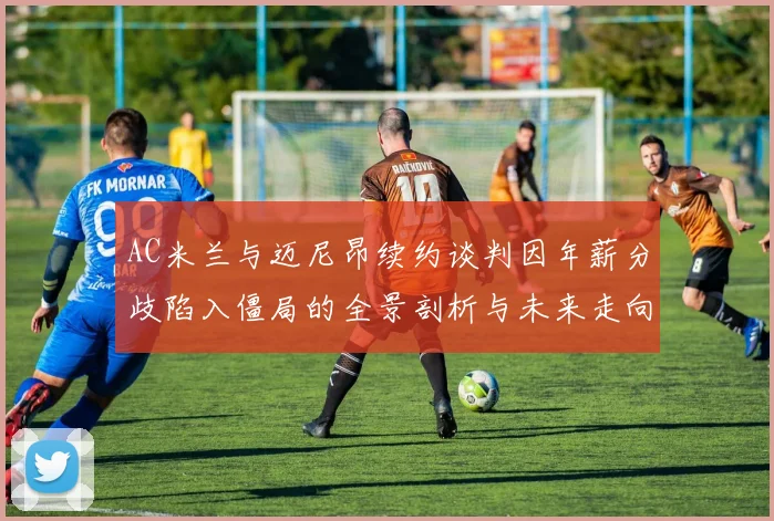 AC米兰与迈尼昂续约谈判因年薪分歧陷入僵局的全景剖析与未来走向