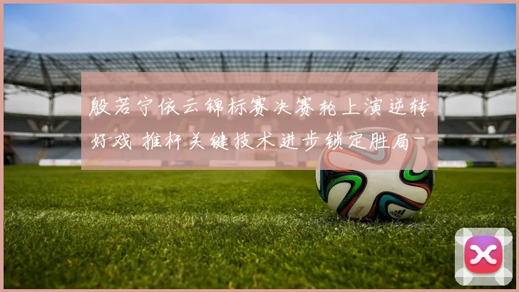 殷若宁依云锦标赛决赛轮上演逆转好戏 推杆关键技术进步锁定胜局