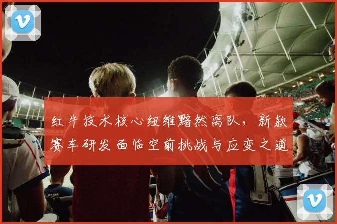 红牛技术核心纽维黯然离队，新款赛车研发面临空前挑战与应变之道
