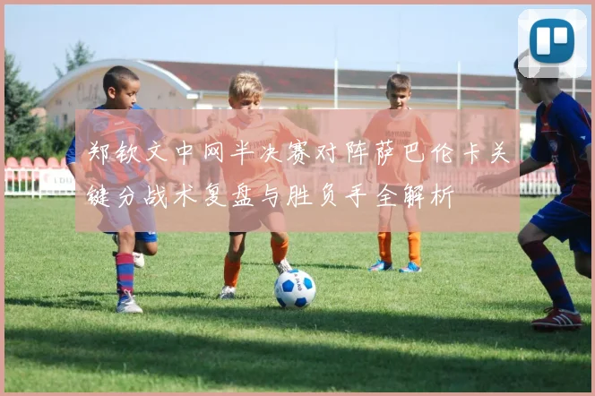 郑钦文中网半决赛对阵萨巴伦卡关键分战术复盘与胜负手全解析