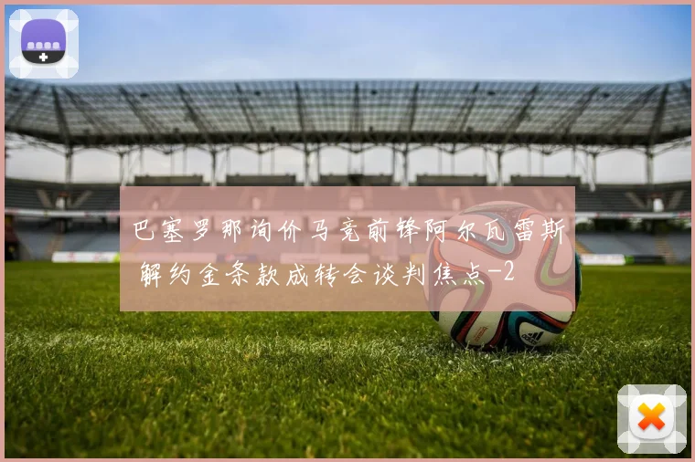 巴塞罗那询价马竞前锋阿尔瓦雷斯 解约金条款成转会谈判焦点