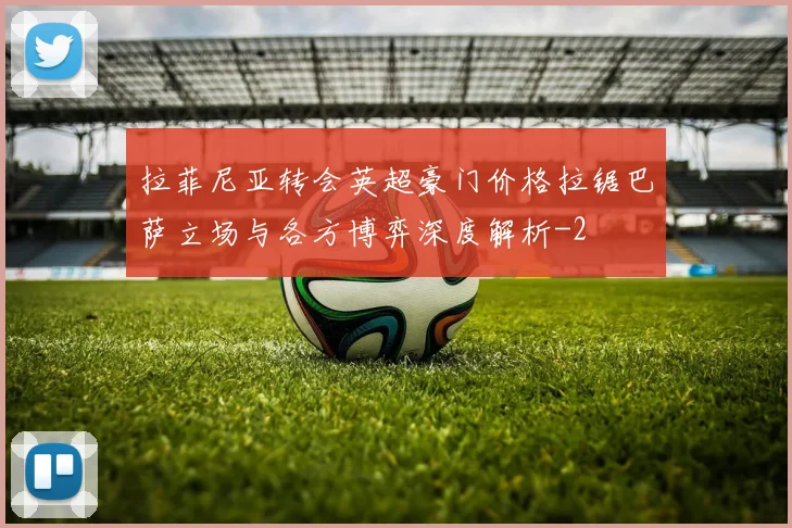 拉菲尼亚转会英超豪门价格拉锯巴萨立场与各方博弈深度解析