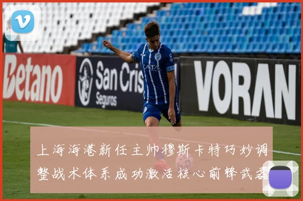 上海海港新任主帅穆斯卡特巧妙调整战术体系成功激活核心前锋武磊