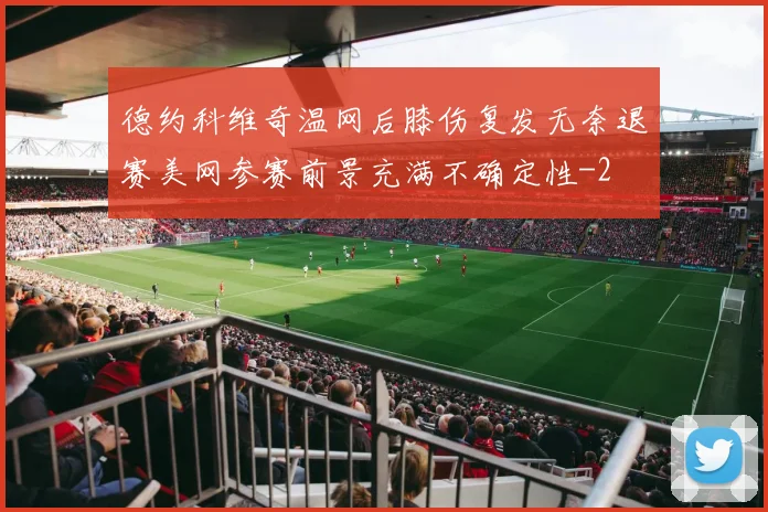 德约科维奇温网后膝伤复发无奈退赛美网参赛前景充满不确定性