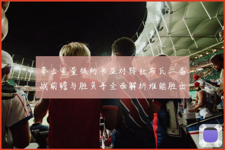 拳击重量级约书亚对阵杜布瓦二番战前瞻与胜负手全面解析谁能胜出