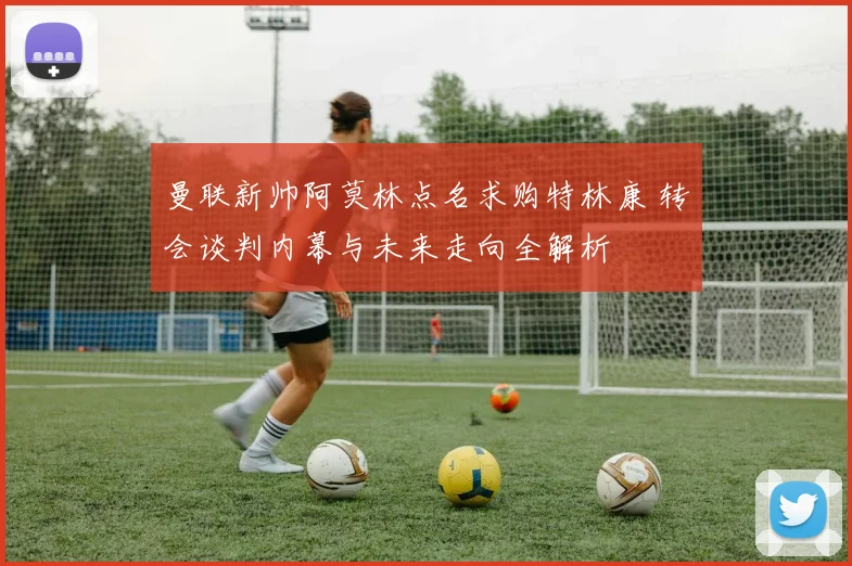 曼联新帅阿莫林点名求购特林康 转会谈判内幕与未来走向全解析