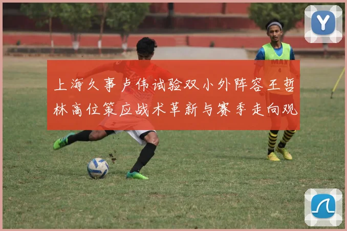 上海久事卢伟试验双小外阵容王哲林高位策应战术革新与赛季走向观察