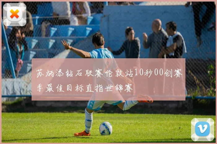 苏炳添钻石联赛伦敦站10秒00创赛季最佳目标直指世锦赛