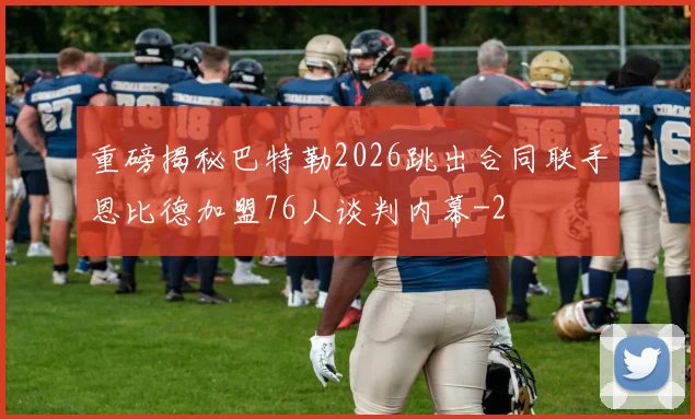 重磅揭秘巴特勒2026跳出合同联手恩比德加盟76人谈判内幕