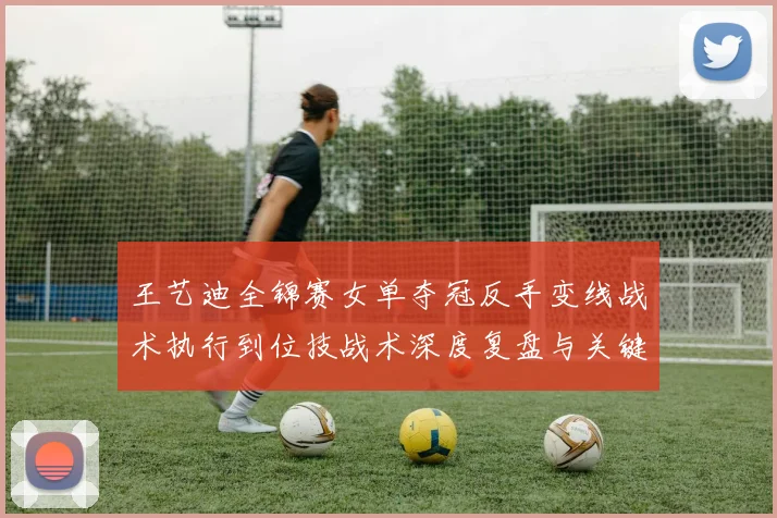 王艺迪全锦赛女单夺冠反手变线战术执行到位技战术深度复盘与关键分启示
