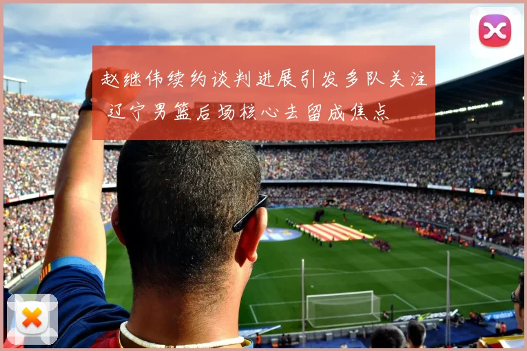 赵继伟续约谈判进展引发多队关注 辽宁男篮后场核心去留成焦点
