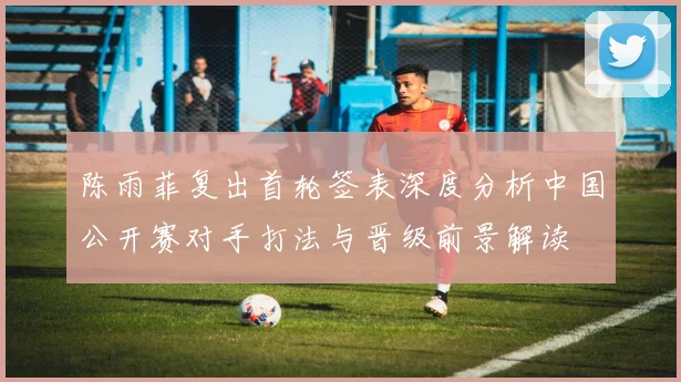 陈雨菲复出首轮签表深度分析中国公开赛对手打法与晋级前景解读