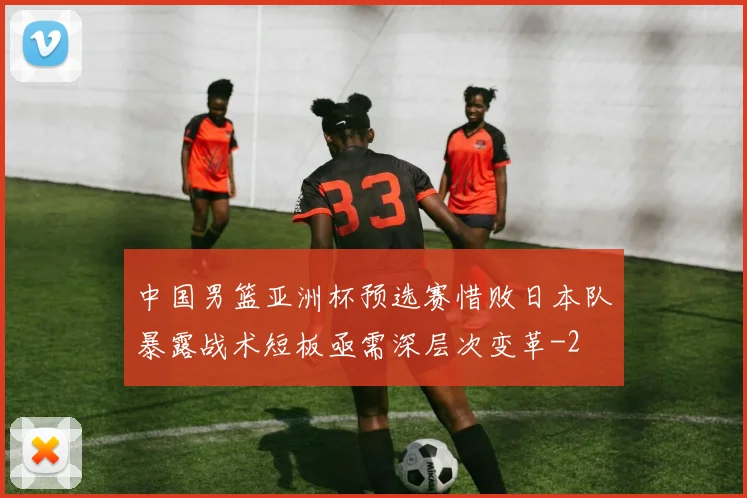 中国男篮亚洲杯预选赛惜败日本队暴露战术短板亟需深层次变革