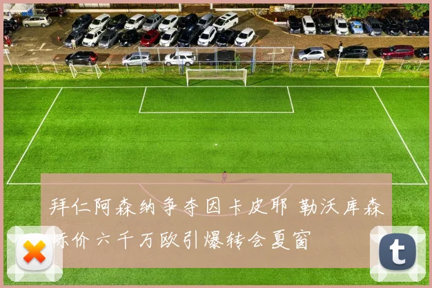 拜仁阿森纳争夺因卡皮耶 勒沃库森标价六千万欧引爆转会夏窗