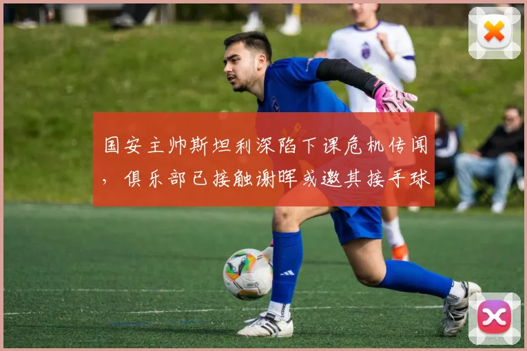国安主帅斯坦利深陷下课危机传闻，俱乐部已接触谢晖或邀其接手球队
