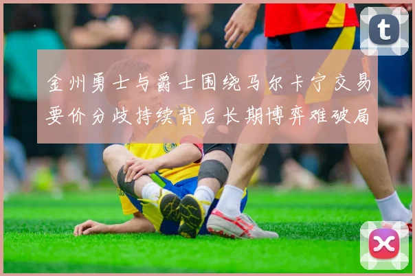 金州勇士与爵士围绕马尔卡宁交易要价分歧持续背后长期博弈难破局