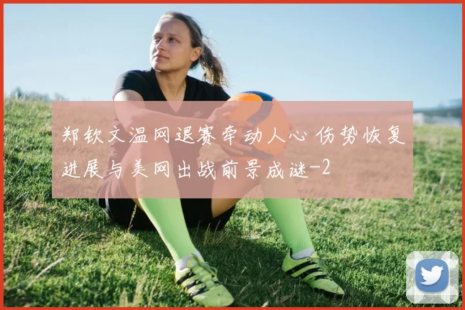 郑钦文温网退赛牵动人心 伤势恢复进展与美网出战前景成谜