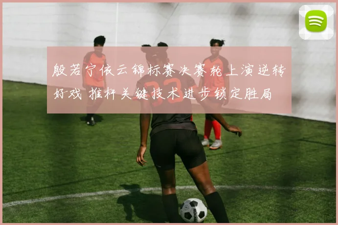 殷若宁依云锦标赛决赛轮上演逆转好戏 推杆关键技术进步锁定胜局