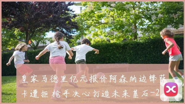 皇家马德里亿元报价阿森纳边锋萨卡遭拒 枪手决心打造未来基石