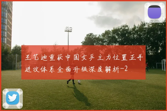 王艺迪重获中国女乒主力位置正手进攻体系全面升级深度解析