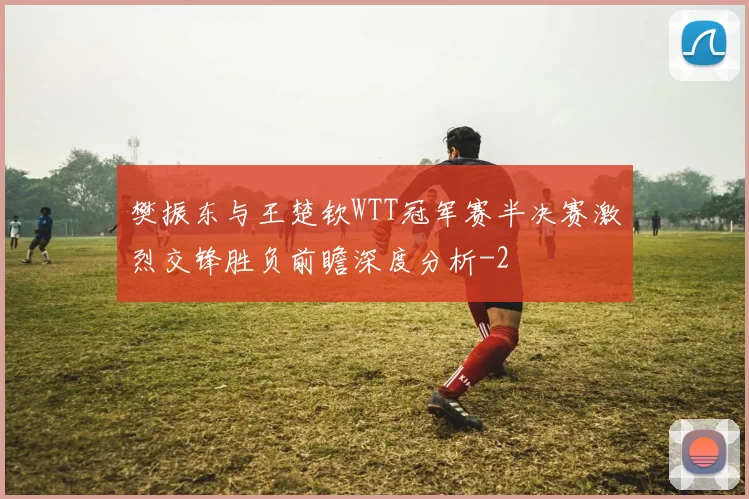 樊振东与王楚钦WTT冠军赛半决赛激烈交锋胜负前瞻深度分析