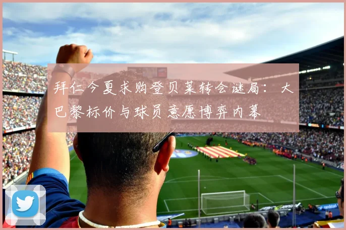 拜仁今夏求购登贝莱转会谜局：大巴黎标价与球员意愿博弈内幕