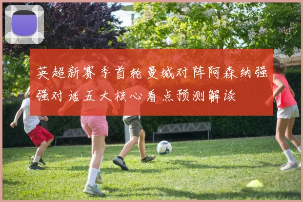 英超新赛季首轮曼城对阵阿森纳强强对话五大核心看点预测解读