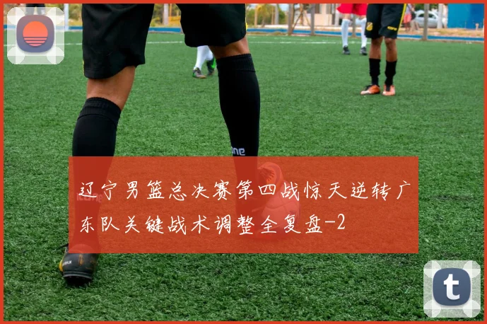 辽宁男篮总决赛第四战惊天逆转广东队关键战术调整全复盘