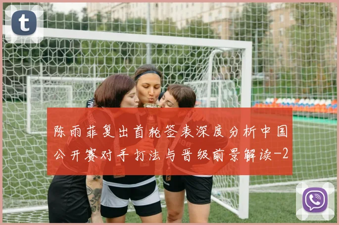 陈雨菲复出首轮签表深度分析中国公开赛对手打法与晋级前景解读