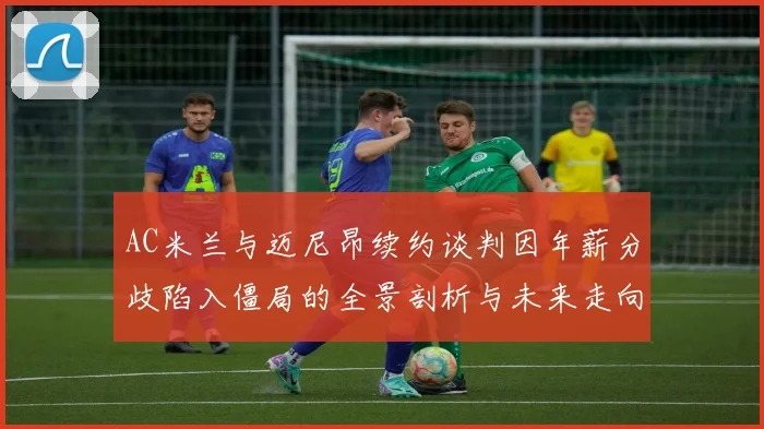AC米兰与迈尼昂续约谈判因年薪分歧陷入僵局的全景剖析与未来走向