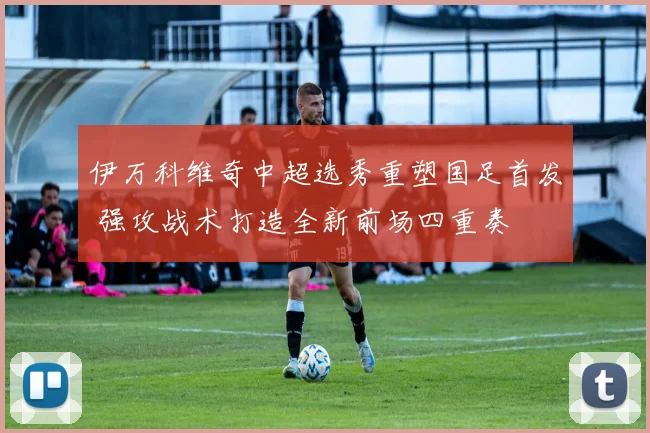 伊万科维奇中超选秀重塑国足首发 强攻战术打造全新前场四重奏